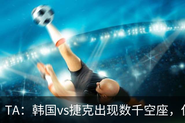 TA：韩国vs捷克出现数千空座，但FIFA数据称只有700多张余票